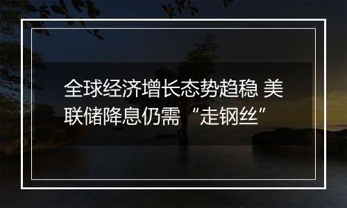 全球经济增长态势趋稳 美联储降息仍需“走钢丝”