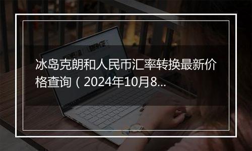 冰岛克朗和人民币汇率转换最新价格查询（2024年10月8日）