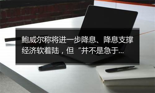 鲍威尔称将进一步降息、降息支撑经济软着陆，但“并不是急于迅速降息”