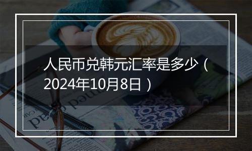 人民币兑韩元汇率是多少（2024年10月8日）