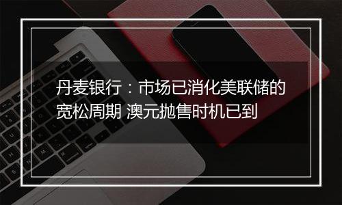 丹麦银行：市场已消化美联储的宽松周期 澳元抛售时机已到