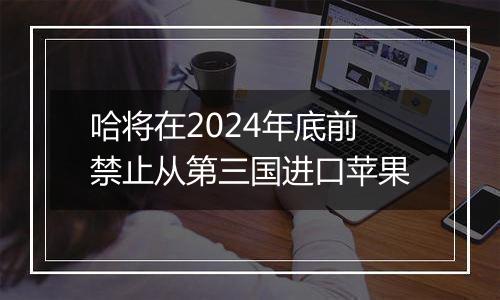 哈将在2024年底前禁止从第三国进口苹果