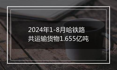 2024年1-8月哈铁路共运输货物1.655亿吨