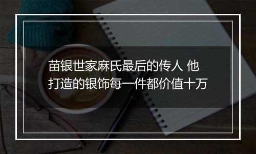 苗银世家麻氏最后的传人 他打造的银饰每一件都价值十万