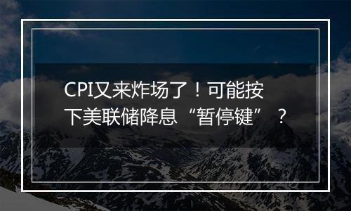 CPI又来炸场了！可能按下美联储降息“暂停键”？