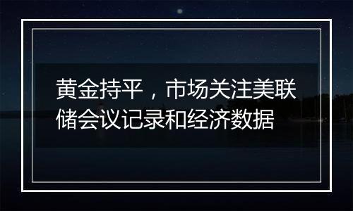 黄金持平，市场关注美联储会议记录和经济数据