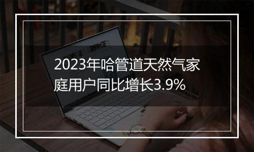 2023年哈管道天然气家庭用户同比增长3.9%