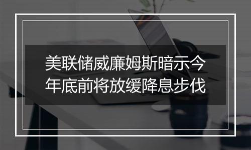 美联储威廉姆斯暗示今年底前将放缓降息步伐