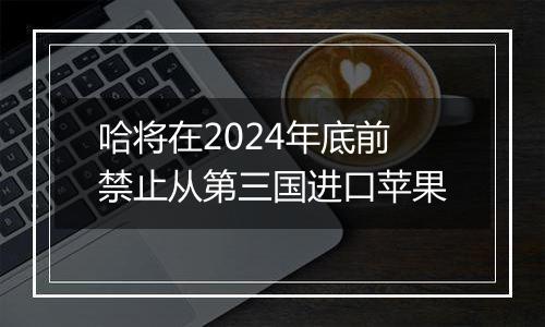 哈将在2024年底前禁止从第三国进口苹果