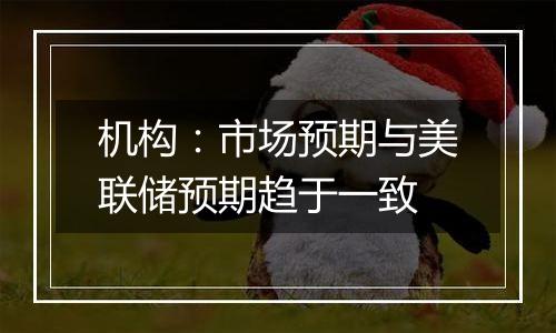 机构：市场预期与美联储预期趋于一致