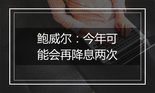 鲍威尔：今年可能会再降息两次