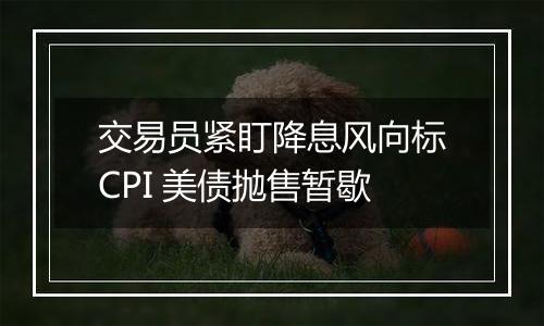 交易员紧盯降息风向标CPI 美债抛售暂歇