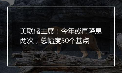 美联储主席：今年或再降息两次，总幅度50个基点