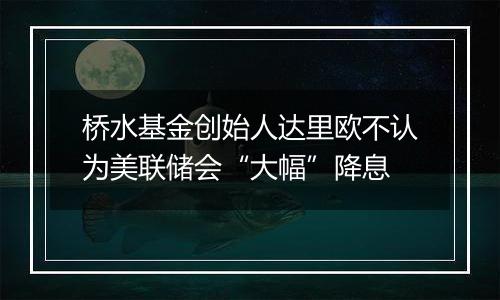 桥水基金创始人达里欧不认为美联储会“大幅”降息