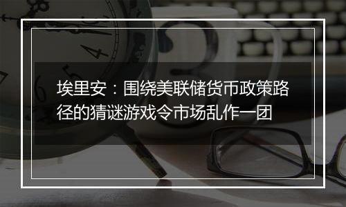 埃里安：围绕美联储货币政策路径的猜谜游戏令市场乱作一团