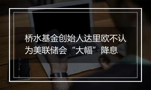 桥水基金创始人达里欧不认为美联储会“大幅”降息