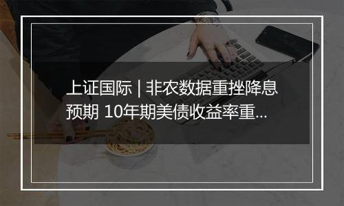 上证国际 | 非农数据重挫降息预期 10年期美债收益率重返4%