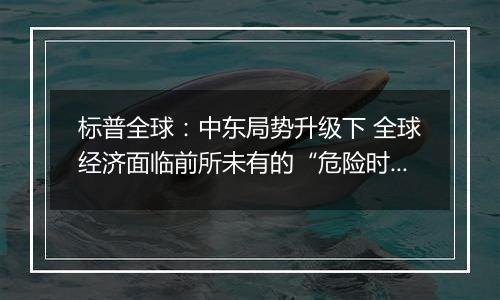 标普全球：中东局势升级下 全球经济面临前所未有的“危险时期”