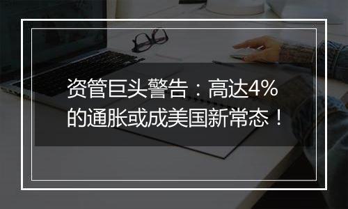 资管巨头警告：高达4%的通胀或成美国新常态！