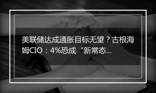 美联储达成通胀目标无望？古根海姆CIO：4%恐成“新常态”！