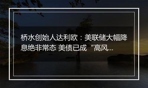 桥水创始人达利欧：美联储大幅降息绝非常态 美债已成“高风险投资”