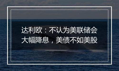 达利欧：不认为美联储会大幅降息，美债不如美股