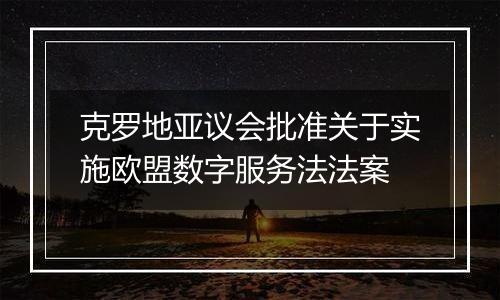 克罗地亚议会批准关于实施欧盟数字服务法法案