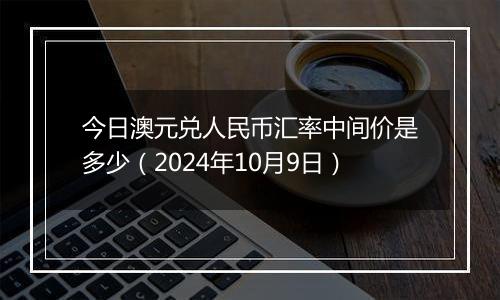 今日澳元兑人民币汇率中间价是多少（2024年10月9日）