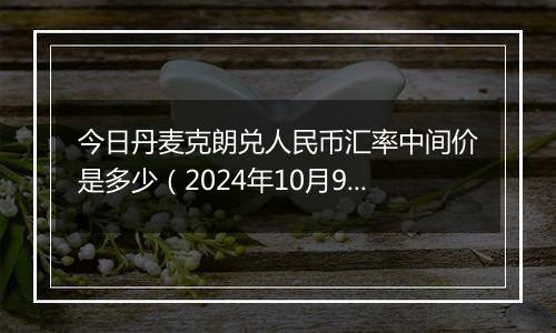 今日丹麦克朗兑人民币汇率中间价是多少（2024年10月9日）