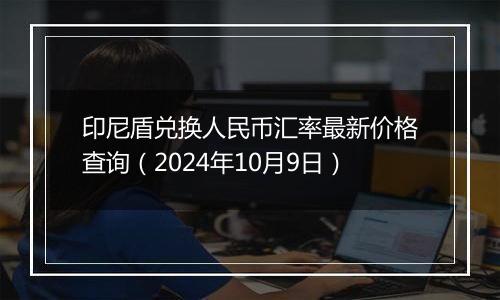 印尼盾兑换人民币汇率最新价格查询（2024年10月9日）