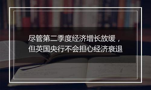 尽管第二季度经济增长放缓，但英国央行不会担心经济衰退