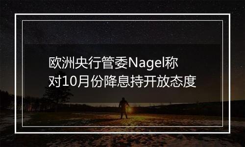 欧洲央行管委Nagel称对10月份降息持开放态度