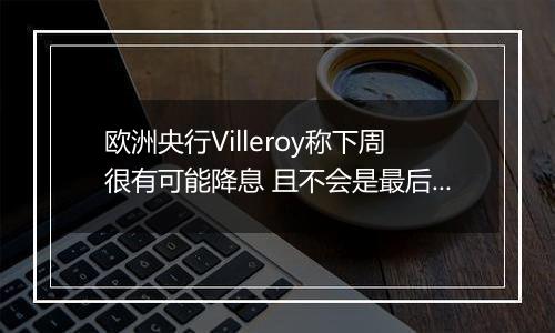 欧洲央行Villeroy称下周很有可能降息 且不会是最后一次