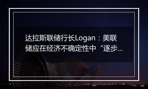 达拉斯联储行长Logan：美联储应在经济不确定性中“逐步”降息