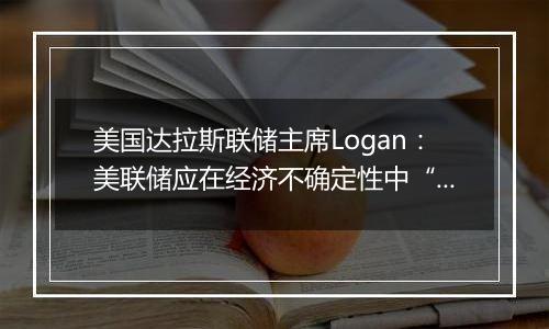 美国达拉斯联储主席Logan：美联储应在经济不确定性中“逐步”降息