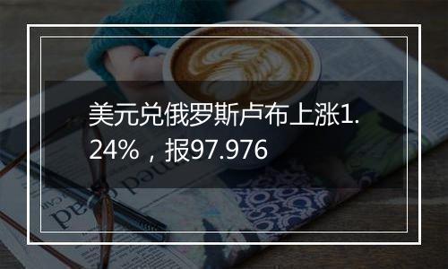 美元兑俄罗斯卢布上涨1.24%，报97.976