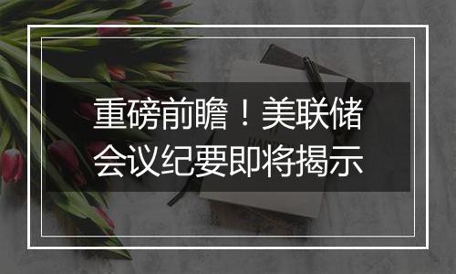 重磅前瞻！美联储会议纪要即将揭示