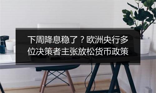 下周降息稳了？欧洲央行多位决策者主张放松货币政策