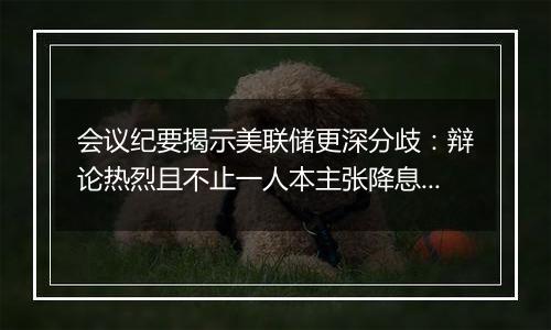 会议纪要揭示美联储更深分歧：辩论热烈且不止一人本主张降息25个基点