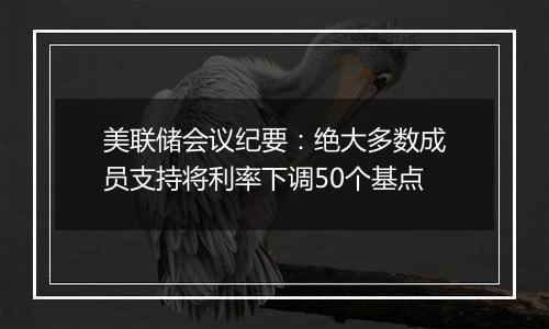 美联储会议纪要：绝大多数成员支持将利率下调50个基点