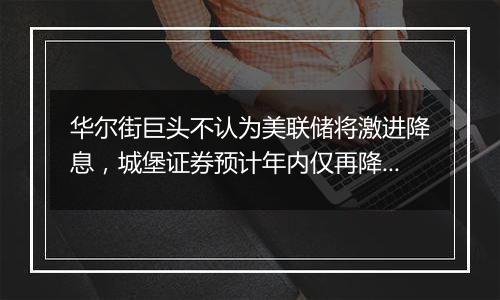 华尔街巨头不认为美联储将激进降息，城堡证券预计年内仅再降息25基点