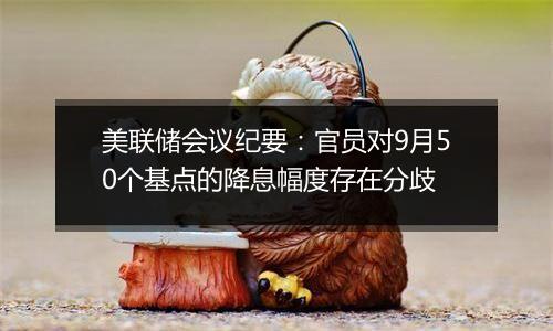 美联储会议纪要：官员对9月50个基点的降息幅度存在分歧