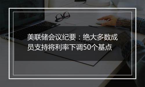 美联储会议纪要：绝大多数成员支持将利率下调50个基点