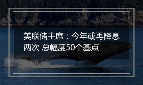 美联储主席：今年或再降息两次 总幅度50个基点