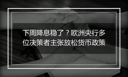 下周降息稳了？欧洲央行多位决策者主张放松货币政策