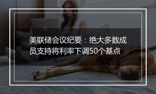 美联储会议纪要：绝大多数成员支持将利率下调50个基点