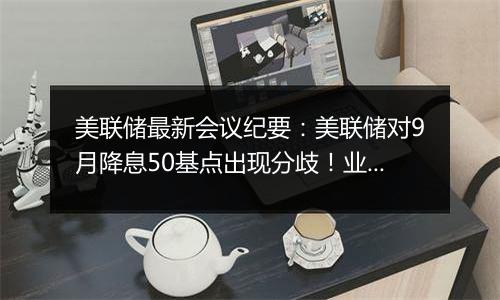 美联储最新会议纪要：美联储对9月降息50基点出现分歧！业内称美联储年内或仅再降息25基点