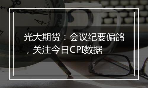 光大期货：会议纪要偏鸽，关注今日CPI数据