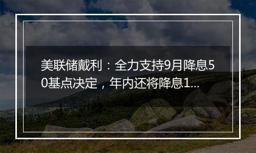 美联储戴利：全力支持9月降息50基点决定，年内还将降息1-2次