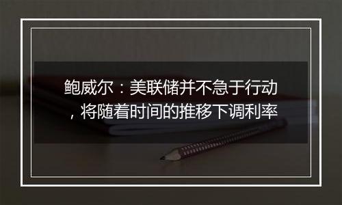 鲍威尔：美联储并不急于行动，将随着时间的推移下调利率